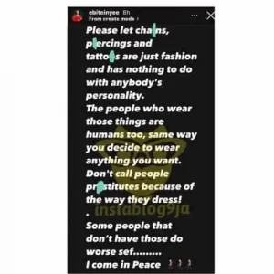 However, Shine Ya Eye housemate, the princess has taken it upon herself to share enlighten Nigerians that these things are only fashion items, and have nothing to do with a person’s personlaity.  She wrote;  Please let chains, piercings, and tattoos be just fashion and has nothing to do with anybody’s personality. The people who wear those things are humans too, the same way you decide to wear anything you want.  Don’t call people prostitutes because of the way they dress! Some people that don’t have those do worse sef…… I come in Peace.